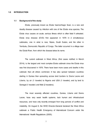 1
1.0 INTRODUCTION
1.1 Background of the study
Ebola, previously known as Ebola haemorrhagic fever, is a rare and
deadly disease caused by infection with one of the Ebola virus species. The
Ebola virus causes an acute, serious illness which is often fatal if untreated.
Ebola virus disease (EVD) first appeared in 1976 in 2 simultaneous
outbreaks, one in what is now, Nzara, South Sudan, and the other in
Yambuku, Democratic Republic of Congo. The latter occurred in a village near
the Ebola River, from which the disease takes its name.
The current outbreak in West Africa, (first cases notified in March
2014), is the largest and most complex Ebola outbreak since the Ebola virus
was first discovered in 1976. There have been more cases and deaths in this
outbreak than all others combined. It has also spread between countries
starting in Guinea then spreading across land borders to Sierra Leone and
Liberia, by air (1 traveler) to Nigeria and USA (1 traveler), and by land to
Senegal (1 traveler) and Mali (2 travelers).
The most severely affected countries, Guinea, Liberia and Sierra
Leone, have very weak health systems, lack human and infrastructural
resources, and have only recently emerged from long periods of conflict and
instability. On August 8, the WHO Director-General declared the West Africa
outbreak a Public Health Emergency of International Concern under the
International Health Regulations (2005).
 