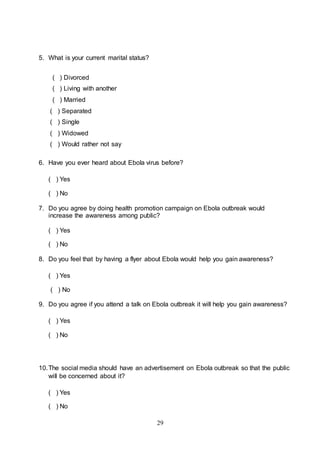 29
5. What is your current marital status?
( ) Divorced
( ) Living with another
( ) Married
( ) Separated
( ) Single
( ) Widowed
( ) Would rather not say
6. Have you ever heard about Ebola virus before?
( ) Yes
( ) No
7. Do you agree by doing health promotion campaign on Ebola outbreak would
increase the awareness among public?
( ) Yes
( ) No
8. Do you feel that by having a flyer about Ebola would help you gain awareness?
( ) Yes
( ) No
9. Do you agree if you attend a talk on Ebola outbreak it will help you gain awareness?
( ) Yes
( ) No
10.The social media should have an advertisement on Ebola outbreak so that the public
will be concerned about it?
( ) Yes
( ) No
 