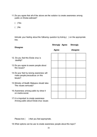 30
11.Do you agree that all of the above are the solution to create awareness among
public on Ebola outbreak?
( ) Yes
( ) No
Indicate your feeling about the following question by ticking ( ) on the appropriate
line.
Strongly Agree Strongly
Disagree
Agree disagree
12. Do you feel this Ebola virus is
deathly?
13.Do you agree to aware people about
this issues?
14.Do your feel by raising awareness will
make people precautious on this
Issues?
15.Ministry of Health Malaysia should take
This issues seriously?
16.Awareness among public by show it
on media social.
17.It is important to create awareness
Among public about Ebola virus issues
Please tick ( ) that you feel appropriate.
18.What options can be use to create awareness people about this topic?
 