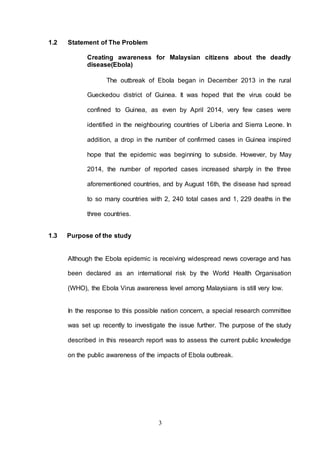 3
1.2 Statement of The Problem
Creating awareness for Malaysian citizens about the deadly
disease(Ebola)
The outbreak of Ebola began in December 2013 in the rural
Gueckedou district of Guinea. It was hoped that the virus could be
confined to Guinea, as even by April 2014, very few cases were
identified in the neighbouring countries of Liberia and Sierra Leone. In
addition, a drop in the number of confirmed cases in Guinea inspired
hope that the epidemic was beginning to subside. However, by May
2014, the number of reported cases increased sharply in the three
aforementioned countries, and by August 16th, the disease had spread
to so many countries with 2, 240 total cases and 1, 229 deaths in the
three countries.
1.3 Purpose of the study
Although the Ebola epidemic is receiving widespread news coverage and has
been declared as an international risk by the World Health Organisation
(WHO), the Ebola Virus awareness level among Malaysians is still very low.
In the response to this possible nation concern, a special research committee
was set up recently to investigate the issue further. The purpose of the study
described in this research report was to assess the current public knowledge
on the public awareness of the impacts of Ebola outbreak.
 