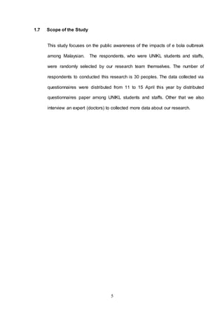 5
1.7 Scope of the Study
This study focuses on the public awareness of the impacts of e bola outbreak
among Malaysian. The respondents, who were UNIKL students and staffs,
were randomly selected by our research team themselves. The number of
respondents to conducted this research is 30 peoples. The data collected via
questionnaires were distributed from 11 to 15 April this year by distributed
questionnaires paper among UNIKL students and staffs. Other that we also
interview an expert (doctors) to collected more data about our research.
 
