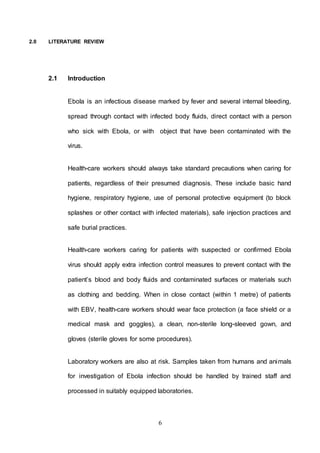 6
2.0 LITERATURE REVIEW
2.1 Introduction
Ebola is an infectious disease marked by fever and several internal bleeding,
spread through contact with infected body fluids, direct contact with a person
who sick with Ebola, or with object that have been contaminated with the
virus.
Health-care workers should always take standard precautions when caring for
patients, regardless of their presumed diagnosis. These include basic hand
hygiene, respiratory hygiene, use of personal protective equipment (to block
splashes or other contact with infected materials), safe injection practices and
safe burial practices.
Health-care workers caring for patients with suspected or confirmed Ebola
virus should apply extra infection control measures to prevent contact with the
patient’s blood and body fluids and contaminated surfaces or materials such
as clothing and bedding. When in close contact (within 1 metre) of patients
with EBV, health-care workers should wear face protection (a face shield or a
medical mask and goggles), a clean, non-sterile long-sleeved gown, and
gloves (sterile gloves for some procedures).
Laboratory workers are also at risk. Samples taken from humans and animals
for investigation of Ebola infection should be handled by trained staff and
processed in suitably equipped laboratories.
 