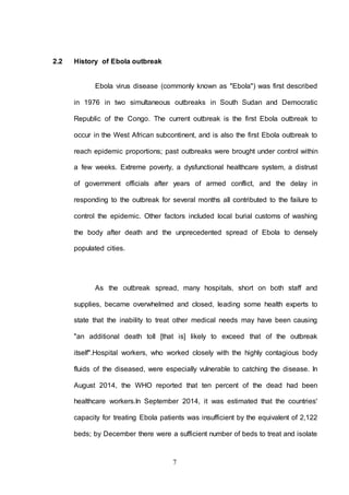 7
2.2 History of Ebola outbreak
Ebola virus disease (commonly known as "Ebola") was first described
in 1976 in two simultaneous outbreaks in South Sudan and Democratic
Republic of the Congo. The current outbreak is the first Ebola outbreak to
occur in the West African subcontinent, and is also the first Ebola outbreak to
reach epidemic proportions; past outbreaks were brought under control within
a few weeks. Extreme poverty, a dysfunctional healthcare system, a distrust
of government officials after years of armed conflict, and the delay in
responding to the outbreak for several months all contributed to the failure to
control the epidemic. Other factors included local burial customs of washing
the body after death and the unprecedented spread of Ebola to densely
populated cities.
As the outbreak spread, many hospitals, short on both staff and
supplies, became overwhelmed and closed, leading some health experts to
state that the inability to treat other medical needs may have been causing
"an additional death toll [that is] likely to exceed that of the outbreak
itself".Hospital workers, who worked closely with the highly contagious body
fluids of the diseased, were especially vulnerable to catching the disease. In
August 2014, the WHO reported that ten percent of the dead had been
healthcare workers.In September 2014, it was estimated that the countries'
capacity for treating Ebola patients was insufficient by the equivalent of 2,122
beds; by December there were a sufficient number of beds to treat and isolate
 