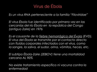 Es un virus RNA perteneciente a la familia “Filoviridae”
El virus Ébola fue identificado por primera vez en las
cercanías del río Ébola en la república del Congo
(antiguo Zaire) en 1976
Es el causante de la fiebre hemorrágica del Évola (EVD).
El virus del Ébola se transmite por el contacto directo
con fluidos corporales infectados con el virus, como
la sangre, la saliva, el sudor, orina, vómitos, heces, etc.
El subtipo Ébola-Zaire (ZEBOV) tiene una mortalidad
cercana AL 90%
No existe tratamiento específico ni vacuna contra la
enfermedad
Virus de Ébola