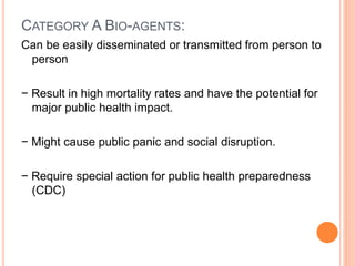 CATEGORY A BIO-AGENTS:
Can be easily disseminated or transmitted from person to
person
− Result in high mortality rates and have the potential for
major public health impact.
− Might cause public panic and social disruption.
− Require special action for public health preparedness
(CDC)
 