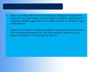 • Ebola is extremely infectious but not extremely contagious. It is infectious, 
because an very small amount can cause illness. Laboratory experiments on 
nonhuman primates suggest that even a single virus may be enough to trigger 
a fatal infection. 
• Instead, Ebola could be considered moderately contagious, because the virus 
is not transmitted through the air. The most contagious diseases, such as 
measles or influenza, virus particles are airborne. 
 