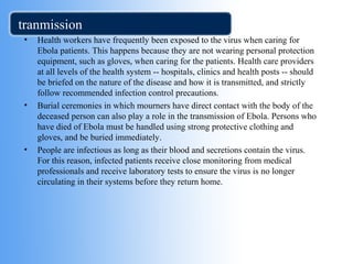 tranmission 
• Health workers have frequently been exposed to the virus when caring for 
Ebola patients. This happens because they are not wearing personal protection 
equipment, such as gloves, when caring for the patients. Health care providers 
at all levels of the health system -- hospitals, clinics and health posts -- should 
be briefed on the nature of the disease and how it is transmitted, and strictly 
follow recommended infection control precautions. 
• Burial ceremonies in which mourners have direct contact with the body of the 
deceased person can also play a role in the transmission of Ebola. Persons who 
have died of Ebola must be handled using strong protective clothing and 
gloves, and be buried immediately. 
• People are infectious as long as their blood and secretions contain the virus. 
For this reason, infected patients receive close monitoring from medical 
professionals and receive laboratory tests to ensure the virus is no longer 
circulating in their systems before they return home. 
 