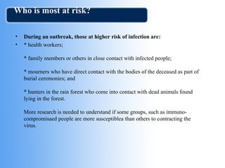 Who is most at risk? 
• During an outbreak, those at higher risk of infection are: 
• * health workers; 
* family members or others in close contact with infected people; 
* mourners who have direct contact with the bodies of the deceased as part of 
burial ceremonies; and 
* hunters in the rain forest who come into contact with dead animals found 
lying in the forest. 
More research is needed to understand if some groups, such as immuno-compromisaed 
people are more susceptiblea than others to contracting the 
virus. 
 