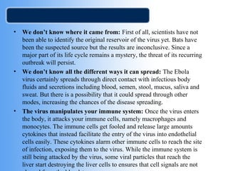 • We don’t know where it came from: First of all, scientists have not 
been able to identify the original reservoir of the virus yet. Bats have 
been the suspected source but the results are inconclusive. Since a 
major part of its life cycle remains a mystery, the threat of its recurring 
outbreak will persist. 
• We don’t know all the different ways it can spread: The Ebola 
virus certainly spreads through direct contact with infectious body 
fluids and secretions including blood, semen, stool, mucus, saliva and 
sweat. But there is a possibility that it could spread through other 
modes, increasing the chances of the disease spreading. 
• The virus manipulates your immune system: Once the virus enters 
the body, it attacks your immune cells, namely macrophages and 
monocytes. The immune cells get fooled and release large amounts 
cytokines that instead facilitate the entry of the virus into endothelial 
cells easily. These cytokines alarm other immune cells to reach the site 
of infection, exposing them to the virus. While the immune system is 
still being attacked by the virus, some viral particles that reach the 
liver start destroying the liver cells to ensures that cell signals are not 
cleared from the bloodstream. 
 