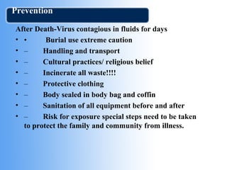 Prevention 
After Death-Virus contagious in fluids for days 
• • Burial use extreme caution 
• – Handling and transport 
• – Cultural practices/ religious belief 
• – Incinerate all waste!!!! 
• – Protective clothing 
• – Body sealed in body bag and coffin 
• – Sanitation of all equipment before and after 
• – Risk for exposure special steps need to be taken 
to protect the family and community from illness. 
 