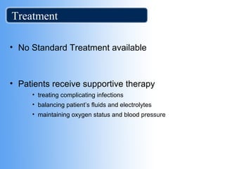 Treatment 
• No Standard Treatment available 
• Patients receive supportive therapy 
• treating complicating infections 
• balancing patient’s fluids and electrolytes 
• maintaining oxygen status and blood pressure 
 