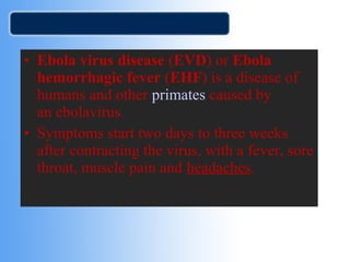 • Ebola virus disease (EVD) or Ebola 
hemorrhagic fever (EHF) is a disease of 
humans and other primates caused by 
an ebolavirus. 
• Symptoms start two days to three weeks 
after contracting the virus, with a fever, sore 
throat, muscle pain and headaches. 
 
