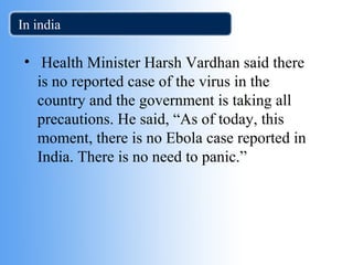 In india 
• Health Minister Harsh Vardhan said there 
is no reported case of the virus in the 
country and the government is taking all 
precautions. He said, “As of today, this 
moment, there is no Ebola case reported in 
India. There is no need to panic.” 
 