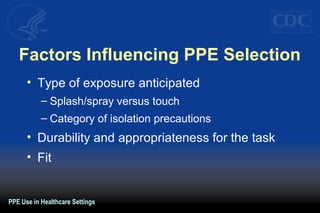 Factors Influencing PPE Selection 
• Type of exposure anticipated 
– Splash/spray versus touch 
– Category of isolation precautions 
• Durability and appropriateness for the task 
• Fit 
PPE Use in Healthcare Settings 
 