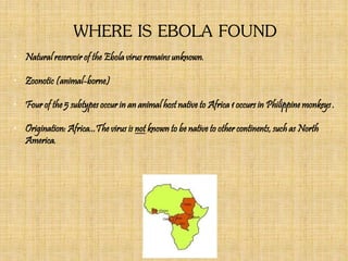WHERE IS EBOLA FOUND
• Natural reservoir of the Ebola virus remains unknown.
• Zoonotic (animal-borne)
• Four of the 5 subtypes occur in an animal host native to Africa 1 occurs in Philippine monkeys .
• Origination: Africa...The virus is not known to be native to other continents, such as North
America.
 