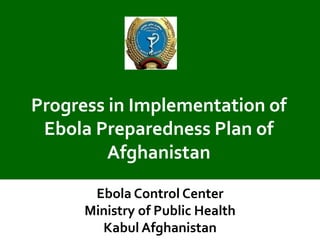 Progress in Implementation of Ebola Preparedness Plan of Afghanistan 
Ebola Control Center Ministry of Public Health Kabul Afghanistan  