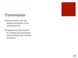 Transmission	
 
¡  Direct	
 contact	
 with	
 the	
 
blood	
 or	
 secre^ons	
 of	
 an	
 
infected	
 person	
 
¡  Exposure	
 to	
 objects	
 (such	
 
as	
 needles)	
 that	
 have	
 been	
 
contaminated	
 with	
 infected	
 
secre^ons	
 
CDC	
 
 