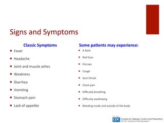 Signs	
 and	
 Symptoms	
 
Classic	
 Symptoms	
 
¡  Fever	
 
¡  Headache	
 
¡  Joint	
 and	
 muscle	
 aches	
 
¡  Weakness	
 
¡  Diarrhea	
 
¡  Vomi^ng	
 
¡  Stomach	
 pain	
 
¡  Lack	
 of	
 appe^te	
 
Some	
 pa%ents	
 may	
 experience:	
 
¡  A	
 Rash	
 
¡  Red	
 Eyes	
 
¡  Hiccups	
 
¡  Cough	
 
¡  Sore	
 throat	
 
¡  Chest	
 pain	
 
¡  Diﬃculty	
 breathing	
 
¡  Diﬃculty	
 swallowing	
 
¡  Bleeding	
 inside	
 and	
 outside	
 of	
 the	
 body	
 
 