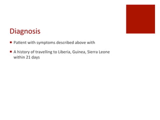 Diagnosis
¡  Pa^ent	
 with	
 symptoms	
 described	
 above	
 with	
 
¡  A	
 history	
 of	
 travelling	
 to	
 Liberia,	
 Guinea,	
 Sierra	
 Leone	
 
within	
 21	
 days	
 
 