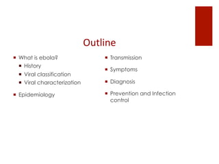 Outline	
 
¡  What is ebola?
¡  History
¡  Viral classification
¡  Viral characterization
¡  Epidemiology
¡  Transmission
¡  Symptoms
¡  Diagnosis
¡  Prevention and Infection
control
 