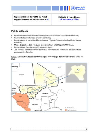 1
Points saillants
Réunion interministérielle hebdomadaire sous la présidence du Premier Ministre ;
Réunion hebdomadaire de la Taskforce Ebola ;
Démarrage de la formation 19 membres de l’Equipe d’Intervention Rapide du niveau
national ;
Mise à disposition de 8 véhicules avec chauffeurs à l’OMS par la MINUSMA.
Fin de suivi de 2 contacts sur 13 restants à Kayes ;
256 contacts identifiés entre le 12 et le 13 novembre : les recherches des contacts se
poursuivent à Bamako.
Carte1 : Localisation des cas confirmés (2) ou probables (1) de la maladie à virus Ebola au
Mali.
Représentation de l’OMS au MALI
Rapport interne de la Situation #20
Maladie à virus Ebola
13 Novembre 2014
 