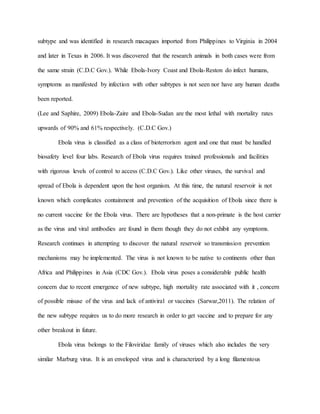 subtype and was identified in research macaques imported from Philippines to Virginia in 2004
and later in Texas in 2006. It was discovered that the research animals in both cases were from
the same strain (C.D.C Gov.). While Ebola-Ivory Coast and Ebola-Reston do infect humans,
symptoms as manifested by infection with other subtypes is not seen nor have any human deaths
been reported.
(Lee and Saphire, 2009) Ebola-Zaire and Ebola-Sudan are the most lethal with mortality rates
upwards of 90% and 61% respectively. (C.D.C Gov.)
Ebola virus is classified as a class of bioterrorism agent and one that must be handled
biosafety level four labs. Research of Ebola virus requires trained professionals and facilities
with rigorous levels of control to access (C.D.C Gov.). Like other viruses, the survival and
spread of Ebola is dependent upon the host organism. At this time, the natural reservoir is not
known which complicates containment and prevention of the acquisition of Ebola since there is
no current vaccine for the Ebola virus. There are hypotheses that a non-primate is the host carrier
as the virus and viral antibodies are found in them though they do not exhibit any symptoms.
Research continues in attempting to discover the natural reservoir so transmission prevention
mechanisms may be implemented. The virus is not known to be native to continents other than
Africa and Philippines in Asia (CDC Gov.). Ebola virus poses a considerable public health
concern due to recent emergence of new subtype, high mortality rate associated with it , concern
of possible misuse of the virus and lack of antiviral or vaccines (Sarwar,2011). The relation of
the new subtype requires us to do more research in order to get vaccine and to prepare for any
other breakout in future.
Ebola virus belongs to the Filoviridae family of viruses which also includes the very
similar Marburg virus. It is an enveloped virus and is characterized by a long filamentous
 