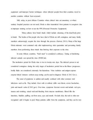equipment and improper barrier techniques where infected people from their countries travel to
another countries without been screened.
Still, today, in poor African Countries where clinical sites are unsanitary or where
sanitary hospital practices are not used, Ebola is often transmitted from patients to caregivers due
to improper training on how to use the PPE (Personal Protective Equipment).
Many cultures have burial rituals which include cleansing of the dead body prior
to burial. The bodies of the people who have died of Ebola are still contagious and many family
members unknowingly acquire the virus through this process. (Sarwar, 2011). Many of the large
Ebola endemics were contained only after implementing strict quarantine and preventing family
members from performing these rituals thus limiting their exposure to the virus.
In some African countries, “bush meat” is considered a delicacy. Eating or butchering
infected animals can spread the virus (WHO.int).
The incubation period for Ebola virus is two to twenty-one days. The infected person is not
considered contagious during the early stages of incubation period but as the illness progresses,
bodily fluids are considered extremely bio-hazardous. Virus isolation and antigen-capture
enzyme-linked immune sorbent assay testing can be used to diagnose Ebola (C.D.C Gov.).
The onset of symptoms is sudden and usually confused with other common viral
infections such as flu. They include fever with or without chills sore throat, severe headaches,
joint and muscle aches (C.D.C.gov). Over time, symptoms become severe and include red eyes,
nausea and vomiting, raised rash and bleeding from mucous membranes. Blood fills the
intestines, bladder, spilling out from nose, eyes and mouth. On dark skin, the rash is often not
recognized until it begins to peel. Many patients suffer from the symptoms, and they can be very
 