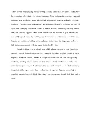 There is much research going into developing a vaccine for Ebola. Some clinical studies have
shown vaccines to be effective for rats and macaques. These studies point to subjects vaccinated
against the virus developing both a cell-mediated response and a humeral antibodies response.
(Medicine) “Antibodies that are in survivor sera appear to preferentially recognize sGP over GP.
Hence, sGP could play a role in the evasion of humeral immune response by absorbing elicited
antibodies (Lee and Sapphire, 2009). I think that the virus will continue to grow and, become
more widely spread around the world because of the no vaccine and increase in mortality rate.
Scientists are working on building up the medicines for this virus, but the progress is slow. I
think that one day scientists will find a cure for this horrible virus.
Overall the Ebola virus is a deadly virus which takes a long time to treat. There is no
cure and it can kill thousands of people if not controlled. Therefore, emphasis should be placed
on ground zero in the affected countries to help prevent and control the virus from spreading.
The Public, including infected victims and their families, should be educated about the virus
Ebola. For example, sinus, mode of transmission and overall prevention. I also think screening
sick patients at the airport before they board airplanes is important because this can help to
control the transmission of the Ebola Virus since it can be contracted through body fluid such as
sweat.
 