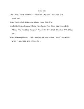Works Cited
CNN Library. “Ebola Fast Facts.” CNN Health. CNN.com, 1 Nov. 2014. Web.
6 Nov. 2014.
Smith, Tara C. Ebola. Philadelphia: Chelsea House, 2006. Print.
Von Drehle, David, Alexandra Sifferlin, Naina Bajekal, Aryn Baker, Alice Park, and Alex
Altman. “The New Ebola Protocols.” Time 27 Oct. 2014: 20-23. Ebscohost. Web. 27 Oct.
2014.
World Health Organization. “Ebola: identifying the cause of death.” Ebola Virus Disease.
WHO, 17 Nov. 2014. Web. 17 Nov. 2014.
 