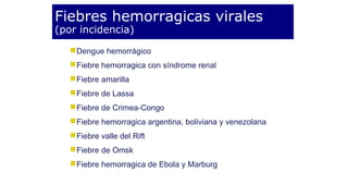 Fiebres hemorragicas virales 
(por incidencia) 
Dengue hemorrágico 
Fiebre hemorragica con síndrome renal 
Fiebre amarilla 
Fiebre de Lassa 
Fiebre de Crimea-Congo 
Fiebre hemorragica argentina, boliviana y venezolana 
Fiebre valle del Rift 
Fiebre de Omsk 
Fiebre hemorragica de Ebola y Marburg 
 