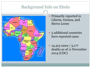 Background Info on Ebola 
 Primarily reported in 
Liberia, Guinea, and 
Sierra Leone 
 5 additional countries 
have reported cases 
 14,413 cases / 5,177 
deaths as of 11 November 
2014 (CDC) 
 