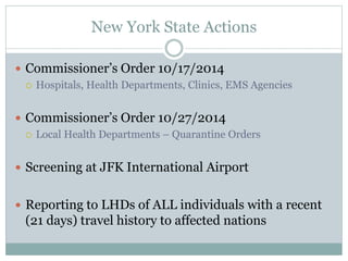New York State Actions 
 Commissioner’s Order 10/17/2014 
 Hospitals, Health Departments, Clinics, EMS Agencies 
 Commissioner’s Order 10/27/2014 
 Local Health Departments – Quarantine Orders 
 Screening at JFK International Airport 
 Reporting to LHDs of ALL individuals with a recent 
(21 days) travel history to affected nations 
 