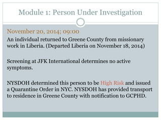 Module 1: Person Under Investigation 
November 20, 2014; 09:00 
An individual returned to Greene County from missionary 
work in Liberia. (Departed Liberia on November 18, 2014) 
Screening at JFK International determines no active 
symptoms. 
NYSDOH determined this person to be High Risk and issued 
a Quarantine Order in NYC. NYSDOH has provided transport 
to residence in Greene County with notification to GCPHD. 
 