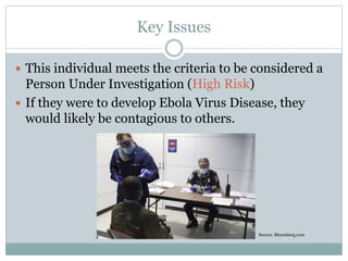 Key Issues 
 This individual meets the criteria to be considered a 
Person Under Investigation (High Risk) 
 If they were to develop Ebola Virus Disease, they 
would likely be contagious to others. 
Source: Bloomberg.com 
 