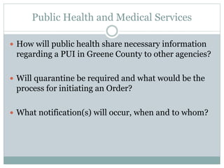 Public Health and Medical Services 
 How will public health share necessary information 
regarding a PUI in Greene County to other agencies? 
 Will quarantine be required and what would be the 
process for initiating an Order? 
 What notification(s) will occur, when and to whom? 
 