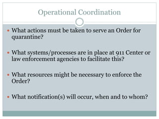 Operational Coordination 
 What actions must be taken to serve an Order for 
quarantine? 
 What systems/processes are in place at 911 Center or 
law enforcement agencies to facilitate this? 
 What resources might be necessary to enforce the 
Order? 
 What notification(s) will occur, when and to whom? 
 