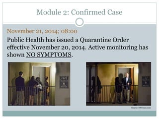 Module 2: Confirmed Case 
November 21, 2014; 08:00 
Public Health has issued a Quarantine Order 
effective November 20, 2014. Active monitoring has 
shown NO SYMPTOMS. 
Source: NYTimes.com 
 