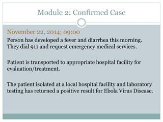 Module 2: Confirmed Case 
November 22, 2014; 09:00 
Person has developed a fever and diarrhea this morning. 
They dial 911 and request emergency medical services. 
Patient is transported to appropriate hospital facility for 
evaluation/treatment. 
The patient isolated at a local hospital facility and laboratory 
testing has returned a positive result for Ebola Virus Disease. 
 