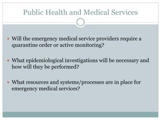 Public Health and Medical Services 
 Will the emergency medical service providers require a 
quarantine order or active monitoring? 
 What epidemiological investigations will be necessary and 
how will they be performed? 
 What resources and systems/processes are in place for 
emergency medical services? 
 