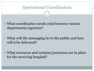 Operational Coordination 
 What coordination needs exist between various 
departments/agencies? 
 What will the messaging be to the public and how 
will it be delivered? 
 What resources and systems/processes are in place 
for the receiving hospital? 
 