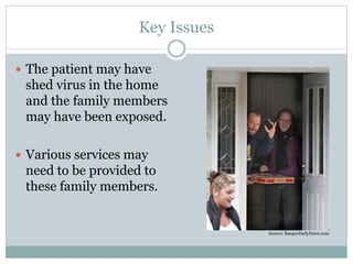 Key Issues 
 The patient may have 
shed virus in the home 
and the family members 
may have been exposed. 
 Various services may 
need to be provided to 
these family members. 
Source: BangorDailyNews.com 
 