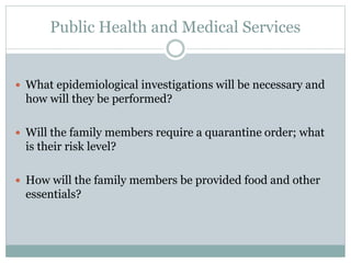 Public Health and Medical Services 
 What epidemiological investigations will be necessary and 
how will they be performed? 
 Will the family members require a quarantine order; what 
is their risk level? 
 How will the family members be provided food and other 
essentials? 
 