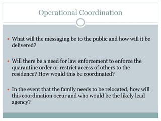 Operational Coordination 
 What will the messaging be to the public and how will it be 
delivered? 
 Will there be a need for law enforcement to enforce the 
quarantine order or restrict access of others to the 
residence? How would this be coordinated? 
 In the event that the family needs to be relocated, how will 
this coordination occur and who would be the likely lead 
agency? 
 