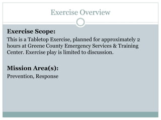 Exercise Overview 
Exercise Scope: 
This is a Tabletop Exercise, planned for approximately 2 
hours at Greene County Emergency Services & Training 
Center. Exercise play is limited to discussion. 
Mission Area(s): 
Prevention, Response 
 