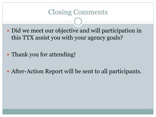Closing Comments 
 Did we meet our objective and will participation in 
this TTX assist you with your agency goals? 
 Thank you for attending! 
 After-Action Report will be sent to all participants. 
