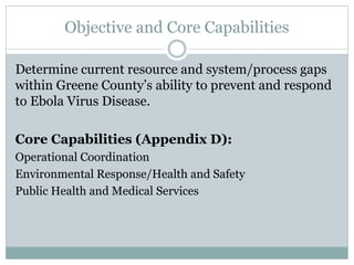 Objective and Core Capabilities 
Determine current resource and system/process gaps 
within Greene County’s ability to prevent and respond 
to Ebola Virus Disease. 
Core Capabilities (Appendix D): 
Operational Coordination 
Environmental Response/Health and Safety 
Public Health and Medical Services 
 