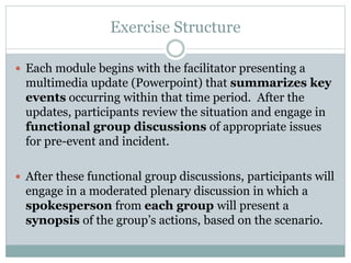 Exercise Structure 
 Each module begins with the facilitator presenting a 
multimedia update (Powerpoint) that summarizes key 
events occurring within that time period. After the 
updates, participants review the situation and engage in 
functional group discussions of appropriate issues 
for pre-event and incident. 
 After these functional group discussions, participants will 
engage in a moderated plenary discussion in which a 
spokesperson from each group will present a 
synopsis of the group’s actions, based on the scenario. 
 