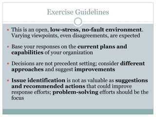 Exercise Guidelines 
 This is an open, low-stress, no-fault environment. 
Varying viewpoints, even disagreements, are expected 
 Base your responses on the current plans and 
capabilities of your organization 
 Decisions are not precedent setting; consider different 
approaches and suggest improvements 
 Issue identification is not as valuable as suggestions 
and recommended actions that could improve 
response efforts; problem-solving efforts should be the 
focus 
 