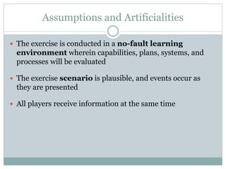 Assumptions and Artificialities 
 The exercise is conducted in a no-fault learning 
environment wherein capabilities, plans, systems, and 
processes will be evaluated 
 The exercise scenario is plausible, and events occur as 
they are presented 
 All players receive information at the same time 
 