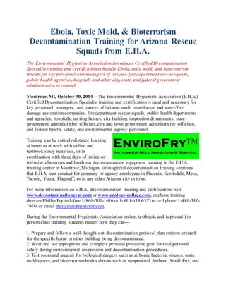 Ebola, Toxic Mold, & Bioterrorism 
Decontamination Training for Arizona Rescue 
Squads from E.H.A. 
The Environmental Hygienists Association introduces Certified Decontamination 
Specialist training and certification to handle Ebola, toxic mold, and bioterrorism 
threats for key personnel and managers of Arizona fire department rescue squads, 
public health agencies, hospitals and other city, state, and federal government 
administrative personnel. 
Montrose, MI, October 30, 2014 -- The Environmental Hygienists Association (E.H.A.) 
Certified Decontamination Specialist training and certification is ideal and necessary for 
key personnel, managers, and owners of Arizona mold remediation and water/fire 
damage restoration companies, fire department rescue squads, public health departments 
and agencies, hospitals, nursing homes, city building inspection departments, state 
government administrative officials, city and town government administrative officials, 
and federal health, safety, and environmental agency personnel. 
Training can be entirely distance learning 
at home or at work with online and 
textbook study materials, or in 
combination with three days of online or 
intensive classroom and hands-on decontamination equipment training in the E.H.A. 
training center in Montrose, Michigan, or in special decontamination training seminars 
that E.H.A. can conduct for company or agency employees in Phoenix, Scottsdale, Mesa, 
Tucson, Yuma, Flagstaff, or in any other Arizona city or town. 
For more information on E.H.A. decontamination training and certification, visit 
www.decontaminationgear.com or www.ecology-college.com, or phone training 
director Phillip Fry toll-free 1-866-300-1616 or 1-810-639-0523 or cell phone 1-480-310- 
7970, or email phil@moldinspector.com. 
During the Environmental Hygienists Association online, textbook, and (optional ) in 
person class training, students master how they can--- 
1. Prepare and follow a well-thought-out decontamination protocol plan custom-created 
for the specific home or other building being decontaminated. 
2. Wear and use appropriate and complete personal protective gear for total personal 
safety during environmental inspections and decontamination procedures. 
3. Test room and area air for biological dangers such as airborne bacteria, viruses, toxic 
mold spores, and bioterrorism health threats such as weaponized Anthrax, Small Pox, and 
 